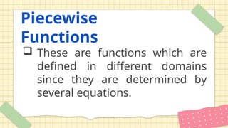 Piecewise
Functions
 These are functions which are
defined in different domains
since they are determined by
several equations.
 