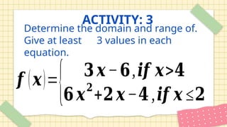 Determine the domain and range of.
Give at least 3 values in each
equation.
𝒇 (𝒙)=
{ 𝟑𝒙−𝟔,𝒊𝒇 𝒙>𝟒
𝟔𝒙
𝟐
+𝟐𝒙−𝟒,𝒊𝒇 𝒙 ≤𝟐
ACTIVITY: 3
 
