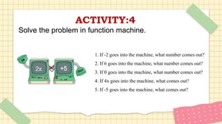 ACTIVITY:4
Solve the problem in function machine.
1. If -2 goes into the machine, what number comes out?
2. If 6 goes into the machine, what number comes out?
3. If 0 goes into the machine, what number comes out?
4. If 4x goes into the machine, what comes out?
5. If -5 goes into the machine, what comes out?
 