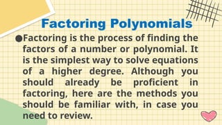Factoring Polynomials
●Factoring is the process of finding the
factors of a number or polynomial. It
is the simplest way to solve equations
of a higher degree. Although you
should already be proficient in
factoring, here are the methods you
should be familiar with, in case you
need to review.
 