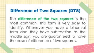 The difference of the two squares is the
most common. This form is very easy to
identify. Whenever you have a binomial
term and they have subtraction as the
middle sign, you are guaranteed to have
the case of difference of two squares.
Difference of Two Squares (DTS)
 