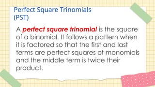 Perfect Square Trinomials
(PST)
A perfect square trinomial is the square
of a binomial. It follows a pattern when
it is factored so that the first and last
terms are perfect squares of monomials
and the middle term is twice their
product.
 