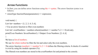 Arrow Functions
• In Dart, you can define arrow functions using the => syntax. The arrow function syntax is as
follows:
• returnType functionName(parameters) => expression;
void main() {
List<int> numbers = [1, 2, 3, 4, 5, 6];
// Use an arrow function to filter even numbers
List<int> evenNumbers = numbers.where((number) => number % 2 == 0).toList();
print('Even Numbers: $evenNumbers'); // Output: Even Numbers: [2, 4, 6]
}
We have a list of numbers.
We use the where method to filter the list and select only the even numbers.
The arrow function (number) => number % 2 == 0 defines the filtering criteria. It checks if a number
is even by using the modulo operator (%).
The filtered even numbers are stored in the evenNumbers list and printed to the console.
 