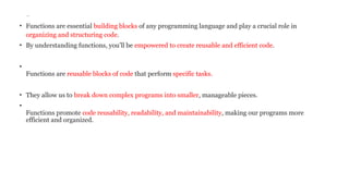 Introduction:
• Functions are essential building blocks of any programming language and play a crucial role in
organizing and structuring code.
• By understanding functions, you’ll be empowered to create reusable and efficient code.
•
Functions are reusable blocks of code that perform specific tasks.
• They allow us to break down complex programs into smaller, manageable pieces.
•
Functions promote code reusability, readability, and maintainability, making our programs more
efficient and organized.
 