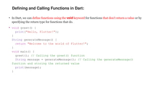 Defining and Calling Functions in Dart:
• In Dart, we can define functions using the void keyword for functions that don’t return a value or by
specifying the return type for functions that do.
• void greet() {
print("Hello, Flutter!");
}
String generateMessage() {
return "Welcome to the world of Flutter!";
}
void main() {
greet(); // Calling the greet() function
String message = generateMessage(); // Calling the generateMessage()
function and storing the returned value
print(message);
}
 