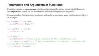 Parameters and Arguments in Functions:
• Functions can accept parameters, which are placeholders for values passed into the function,
and arguments, which are the actual values provided during function invocation.
• Parameters allow functions to receive inputs and perform operations based on those inputs. Here’s
an example:
• void greet(String name) {
print("Hello, $name!");
}
int sum(int a, int b) {
return a + b;
}
void main() {
greet("John"); // Passing an argument to the greet() function
int result = sum(5,3); // Passing arguments to the sum() function and
storing the returned value
print("Sum: $result");
}
 
