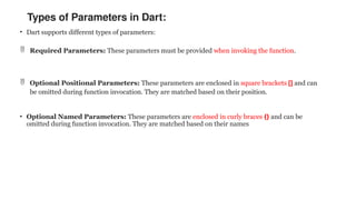 Types of Parameters in Dart:
• Dart supports different types of parameters:
 Required Parameters: These parameters must be provided when invoking the function.
 Optional Positional Parameters: These parameters are enclosed in square brackets [] and can
be omitted during function invocation. They are matched based on their position.
• Optional Named Parameters: These parameters are enclosed in curly braces {} and can be
omitted during function invocation. They are matched based on their names
 