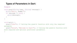 Types of Parameters in Dart:
Example
void greet(String name, [String? message]) {
print("Hello, $name!");
if (message != null) {
print(message);
}
}
void main() {
greet("John"); // Calling the greet() function with only the required
parameter
greet("Alice", "Welcome to Dart!"); // Calling the greet() function with
both required and optional positional parameters
}
 
