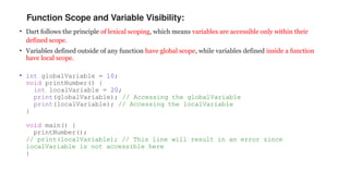 Function Scope and Variable Visibility:
• Dart follows the principle of lexical scoping, which means variables are accessible only within their
defined scope.
• Variables defined outside of any function have global scope, while variables defined inside a function
have local scope.
• int globalVariable = 10;
void printNumber() {
int localVariable = 20;
print(globalVariable); // Accessing the globalVariable
print(localVariable); // Accessing the localVariable
}
void main() {
printNumber();
// print(localVariable); // This line will result in an error since
localVariable is not accessible here
}
 