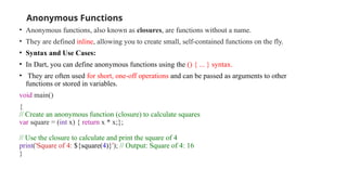 Anonymous Functions
• Anonymous functions, also known as closures, are functions without a name.
• They are defined inline, allowing you to create small, self-contained functions on the fly.
• Syntax and Use Cases:
• In Dart, you can define anonymous functions using the () { ... } syntax.
• They are often used for short, one-off operations and can be passed as arguments to other
functions or stored in variables.
void main()
{
// Create an anonymous function (closure) to calculate squares
var square = (int x) { return x * x;};
// Use the closure to calculate and print the square of 4
print('Square of 4: ${square(4)}'); // Output: Square of 4: 16
}
 