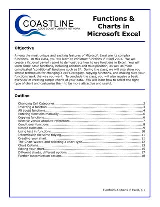 Functions &
                                                                  Charts in
                                                               Microsoft Excel

Objective
Among the most unique and exciting features of Microsoft Excel are its complex
functions. In this class, you will learn to construct functions in Excel 2002. We will
create a fictional payroll report to demonstrate how to use functions in Excel. You will
learn some basic functions, including addition and multiplication, as well as more
complicated “conditional” functions such as IF. During the class, we will also show you
simple techniques for changing a cell’s category, copying functions, and making sure your
functions work the way you want. To conclude the class, you will also receive a basic
overview of creating simple charts of your data. You will learn how to select the right
type of chart and customize them to be more attractive and useful.



Outline

  Changing Cell Categories.....................................................................................2
  Inserting a function.............................................................................................3
  All about functions..............................................................................................4
  Entering functions manually.................................................................................6
  Copying functions................................................................................................6
  Relative versus absolute references.......................................................................7
  Conditional functions...........................................................................................8
  Nested functions.................................................................................................9
  Using text in functions.......................................................................................10
  Intermission for some tidying.............................................................................11
  Creating your chart...........................................................................................11
  The Chart Wizard and selecting a chart type.........................................................12
  Chart Options...................................................................................................13
  Editing your chart..............................................................................................15
  Different charts, different options........................................................................17
  Further customization options.............................................................................18




                                                                              Functions & Charts in Excel, p.1
 