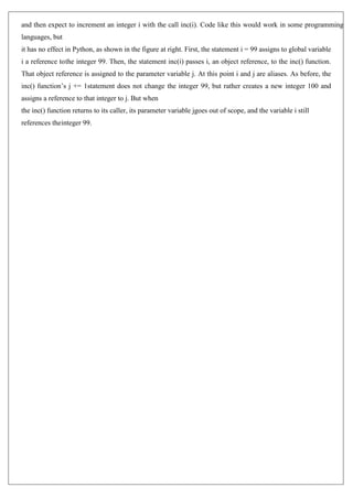 and then expect to increment an integer i with the call inc(i). Code like this would work in some programming
languages, but
it has no effect in Python, as shown in the figure at right. First, the statement i = 99 assigns to global variable
i a reference tothe integer 99. Then, the statement inc(i) passes i, an object reference, to the inc() function.
That object reference is assigned to the parameter variable j. At this point i and j are aliases. As before, the
inc() function’s j += 1statement does not change the integer 99, but rather creates a new integer 100 and
assigns a reference to that integer to j. But when
the inc() function returns to its caller, its parameter variable jgoes out of scope, and the variable i still
references theinteger 99.
 