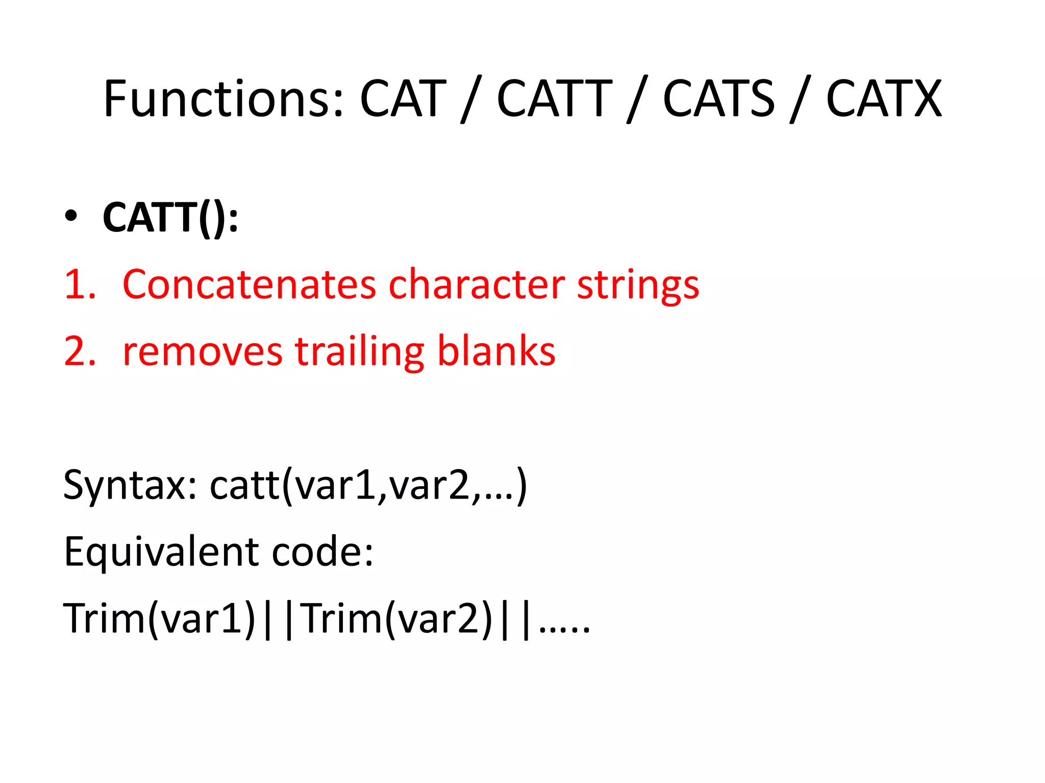 Functions: CAT / CATT / CATS / CATX
• CATT():
1. Concatenates character strings
2. removes trailing blanks
Syntax: catt(var1,var2,…)
Equivalent code:
Trim(var1)||Trim(var2)||…..
 