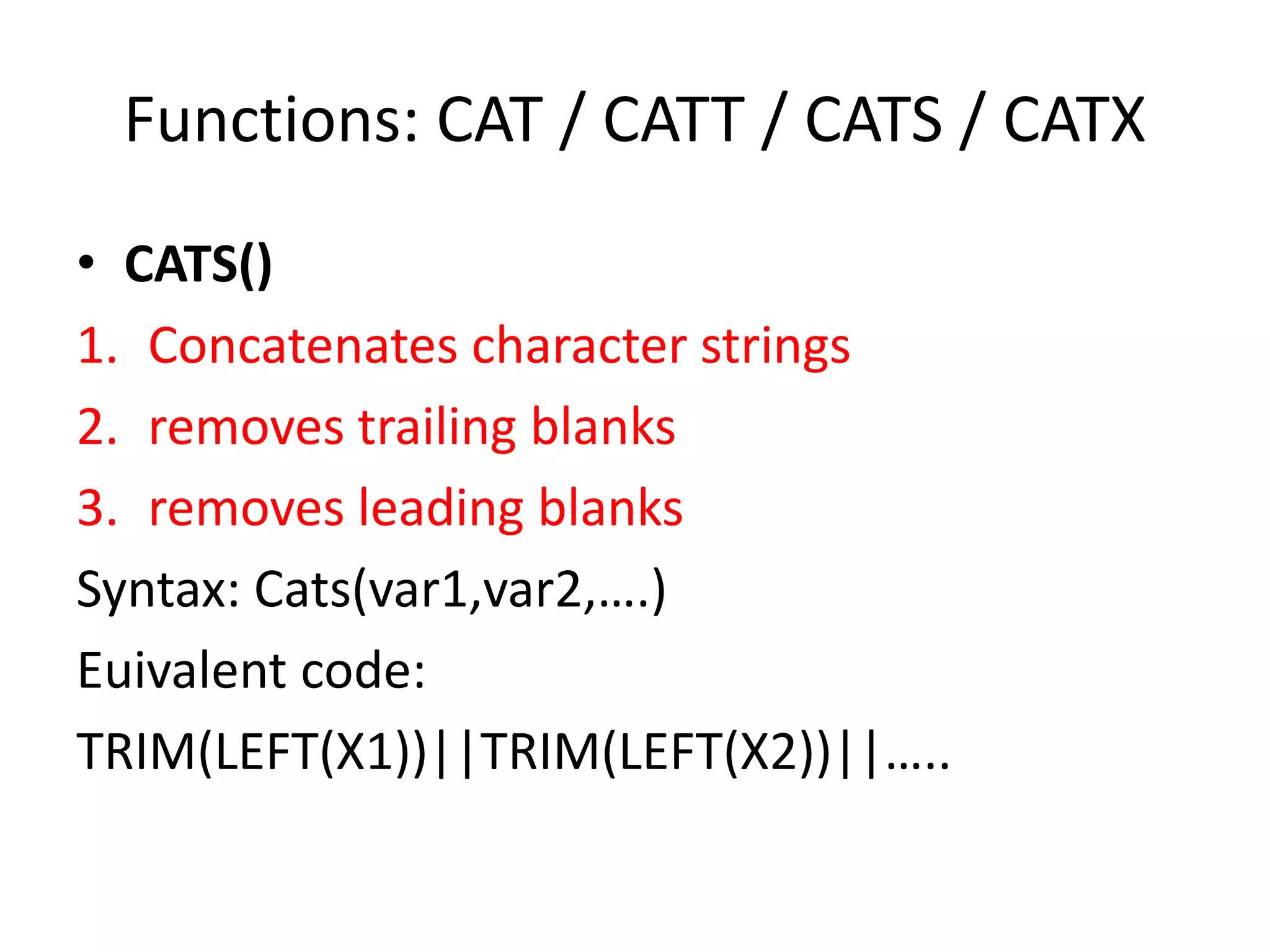 Functions: CAT / CATT / CATS / CATX
• CATS()
1. Concatenates character strings
2. removes trailing blanks
3. removes leading blanks
Syntax: Cats(var1,var2,….)
Euivalent code:
TRIM(LEFT(X1))||TRIM(LEFT(X2))||…..
 