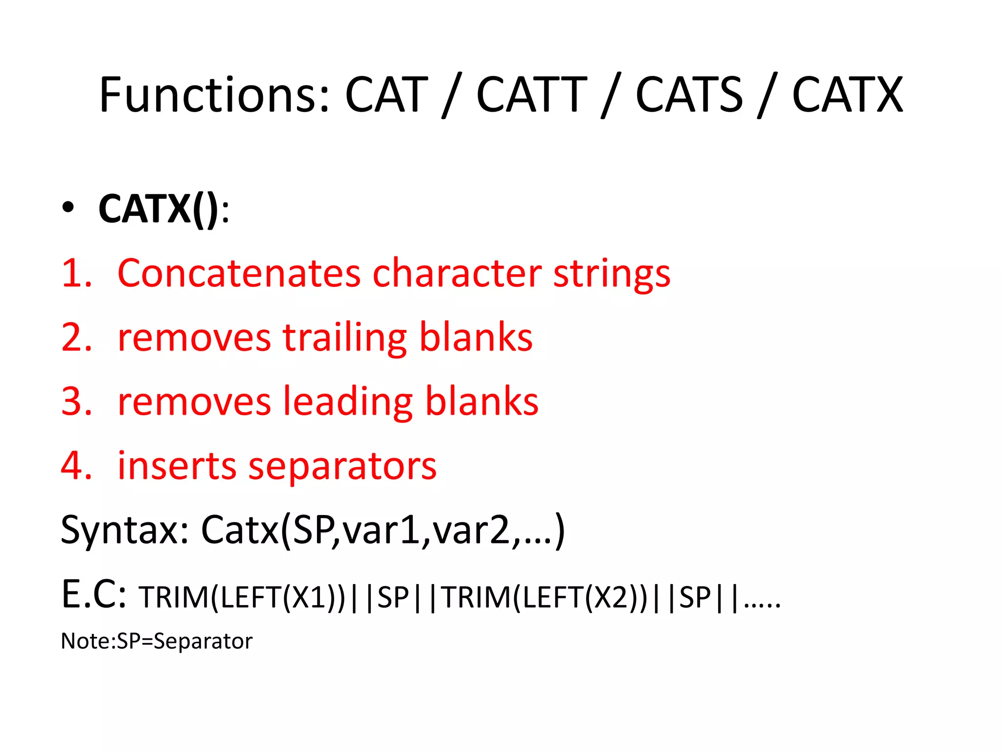Functions: CAT / CATT / CATS / CATX
• CATX():
1. Concatenates character strings
2. removes trailing blanks
3. removes leading blanks
4. inserts separators
Syntax: Catx(SP,var1,var2,…)
E.C: TRIM(LEFT(X1))||SP||TRIM(LEFT(X2))||SP||…..
Note:SP=Separator
 
