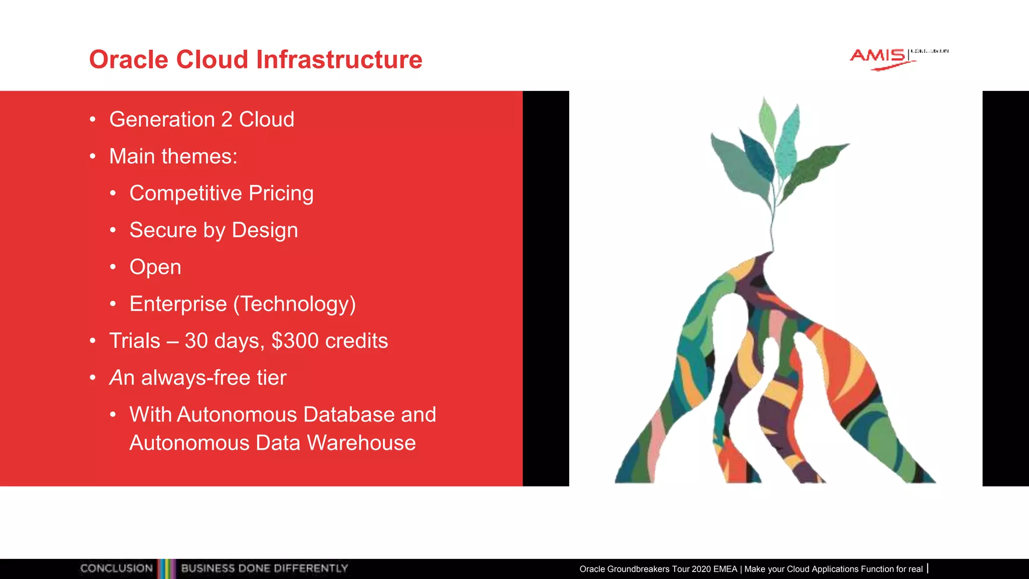 Oracle Cloud Infrastructure
• Generation 2 Cloud
• Main themes:
• Competitive Pricing
• Secure by Design
• Open
• Enterprise (Technology)
• Trials – 30 days, $300 credits
• An always-free tier
• With Autonomous Database and
Autonomous Data Warehouse
Oracle Groundbreakers Tour 2020 EMEA | Make your Cloud Applications Function for real
 