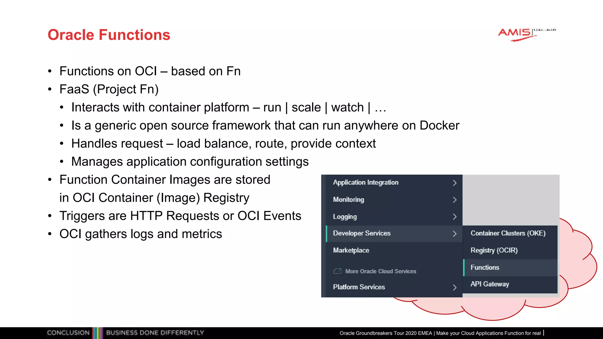 Oracle Functions
• Functions on OCI – based on Fn
• FaaS (Project Fn)
• Interacts with container platform – run | scale | watch | …
• Is a generic open source framework that can run anywhere on Docker
• Handles request – load balance, route, provide context
• Manages application configuration settings
• Function Container Images are stored
in OCI Container (Image) Registry
• Triggers are HTTP Requests or OCI Events
• OCI gathers logs and metrics
Oracle Groundbreakers Tour 2020 EMEA | Make your Cloud Applications Function for real
 
