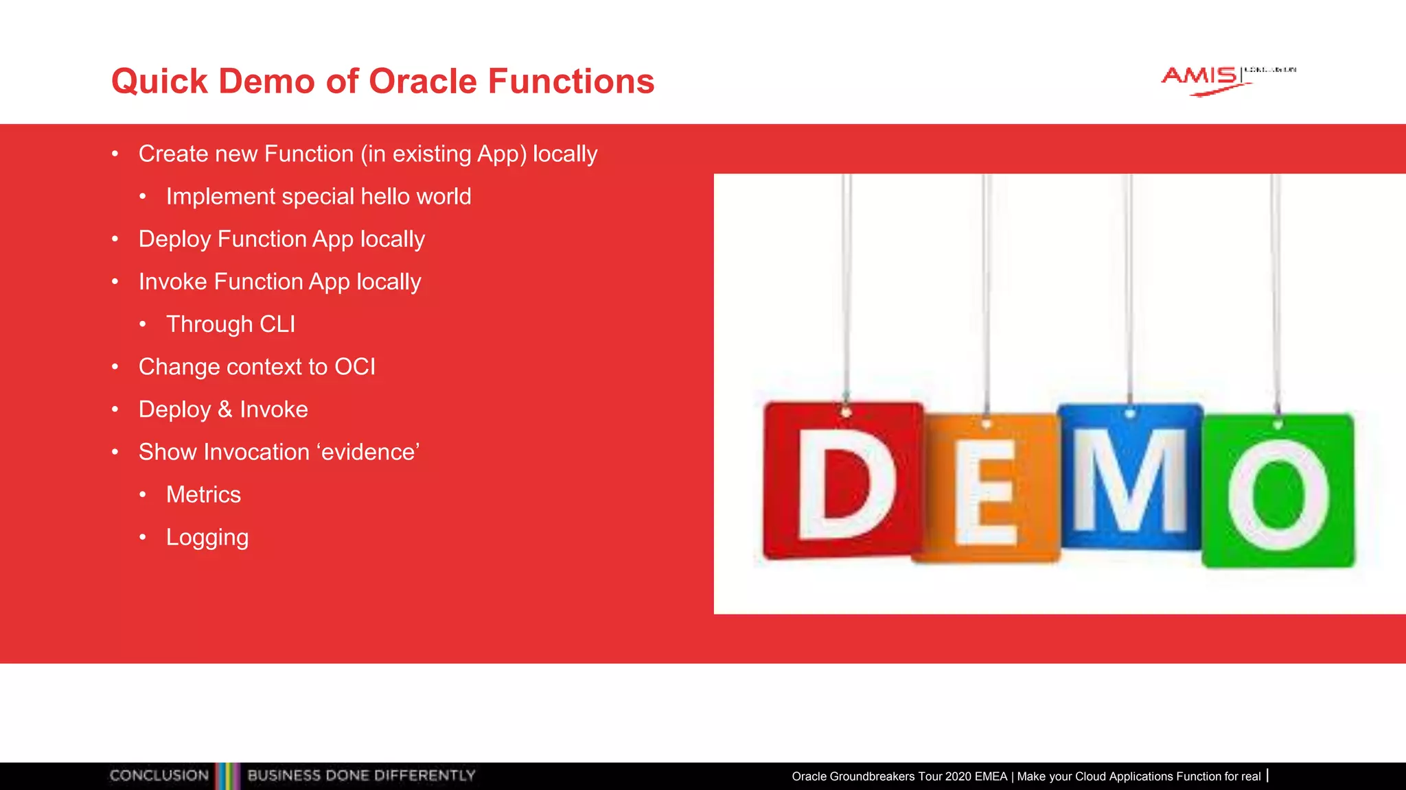 Quick Demo of Oracle Functions
• Create new Function (in existing App) locally
• Implement special hello world
• Deploy Function App locally
• Invoke Function App locally
• Through CLI
• Change context to OCI
• Deploy & Invoke
• Show Invocation ‘evidence’
• Metrics
• Logging
Oracle Groundbreakers Tour 2020 EMEA | Make your Cloud Applications Function for real
 
