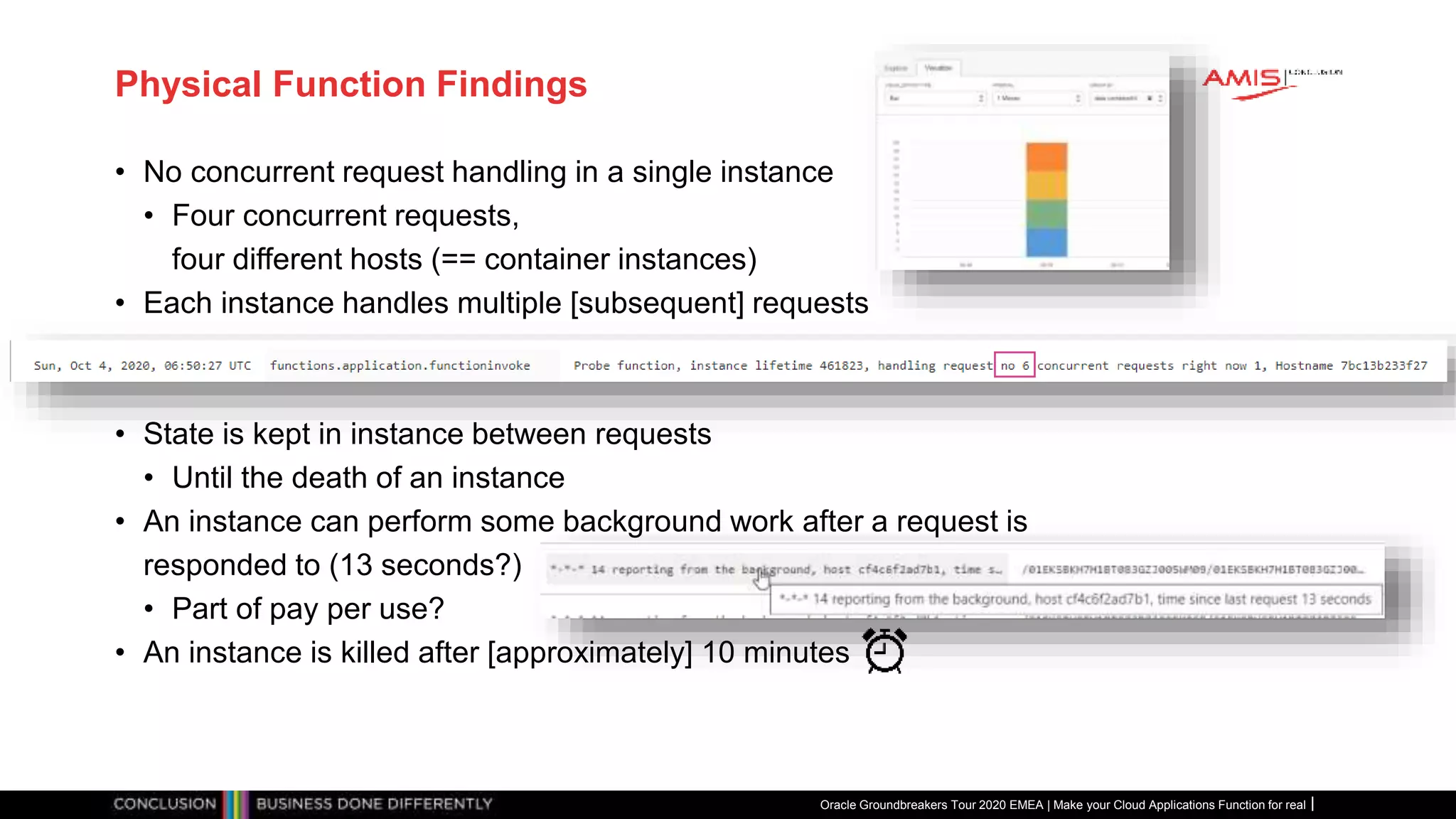 Physical Function Findings
• No concurrent request handling in a single instance
• Four concurrent requests,
four different hosts (== container instances)
• Each instance handles multiple [subsequent] requests
• State is kept in instance between requests
• Until the death of an instance
• An instance can perform some background work after a request is
responded to (13 seconds?)
• Part of pay per use?
• An instance is killed after [approximately] 10 minutes
Oracle Groundbreakers Tour 2020 EMEA | Make your Cloud Applications Function for real
 