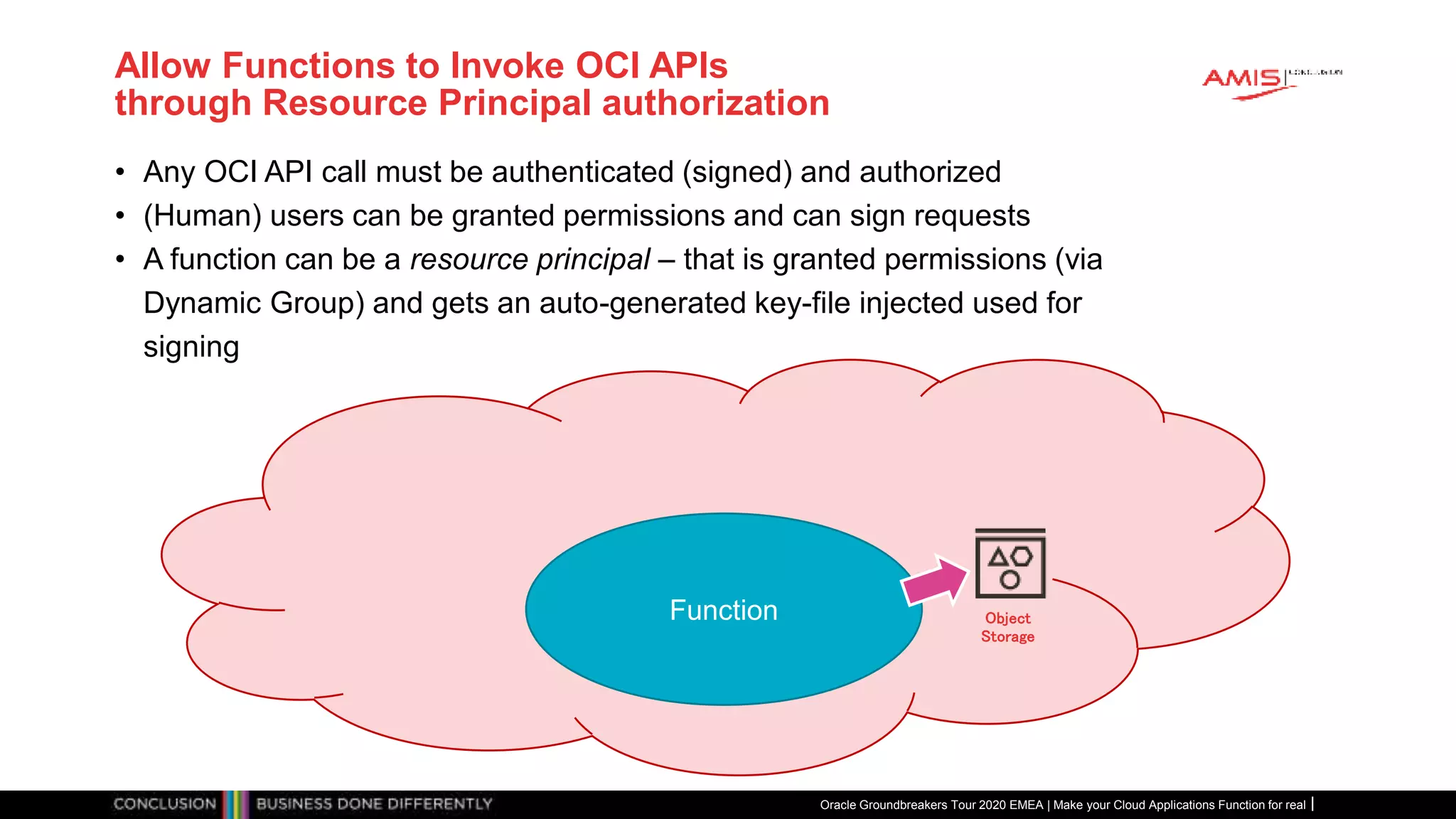 Allow Functions to Invoke OCI APIs
through Resource Principal authorization
• Any OCI API call must be authenticated (signed) and authorized
• (Human) users can be granted permissions and can sign requests
• A function can be a resource principal – that is granted permissions (via
Dynamic Group) and gets an auto-generated key-file injected used for
signing
Oracle Groundbreakers Tour 2020 EMEA | Make your Cloud Applications Function for real
Function Object
Storage
 