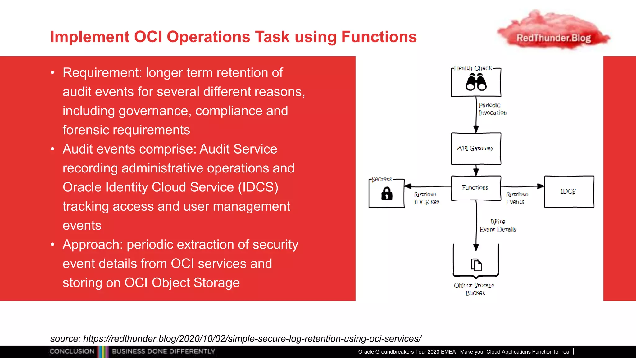 Implement OCI Operations Task using Functions
• Requirement: longer term retention of
audit events for several different reasons,
including governance, compliance and
forensic requirements
• Audit events comprise: Audit Service
recording administrative operations and
Oracle Identity Cloud Service (IDCS)
tracking access and user management
events
• Approach: periodic extraction of security
event details from OCI services and
storing on OCI Object Storage
Oracle Groundbreakers Tour 2020 EMEA | Make your Cloud Applications Function for real
source: https://redthunder.blog/2020/10/02/simple-secure-log-retention-using-oci-services/
 