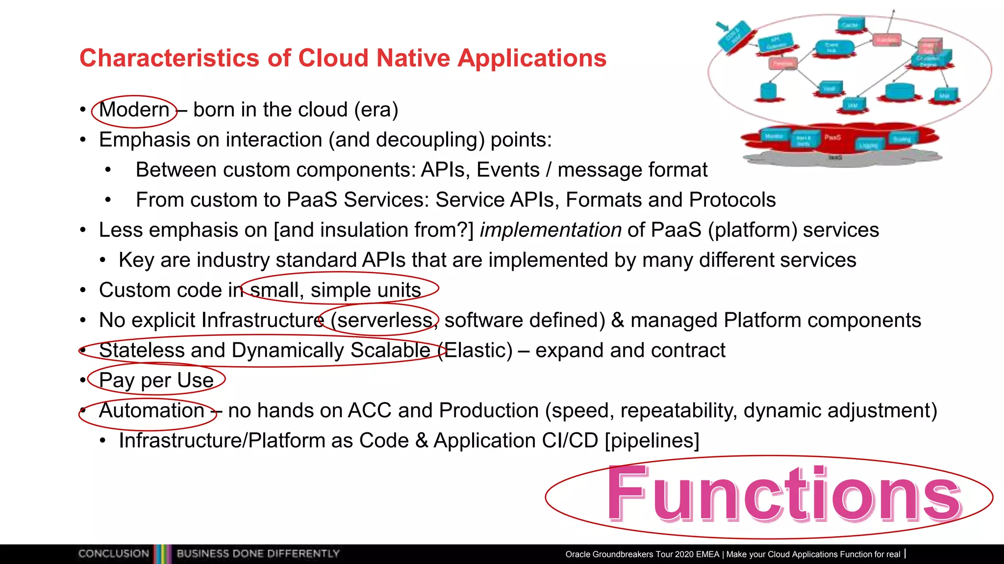 Characteristics of Cloud Native Applications
• Modern – born in the cloud (era)
• Emphasis on interaction (and decoupling) points:
• Between custom components: APIs, Events / message format
• From custom to PaaS Services: Service APIs, Formats and Protocols
• Less emphasis on [and insulation from?] implementation of PaaS (platform) services
• Key are industry standard APIs that are implemented by many different services
• Custom code in small, simple units
• No explicit Infrastructure (serverless, software defined) & managed Platform components
• Stateless and Dynamically Scalable (Elastic) – expand and contract
• Pay per Use
• Automation – no hands on ACC and Production (speed, repeatability, dynamic adjustment)
• Infrastructure/Platform as Code & Application CI/CD [pipelines]
Oracle Groundbreakers Tour 2020 EMEA | Make your Cloud Applications Function for real
 
