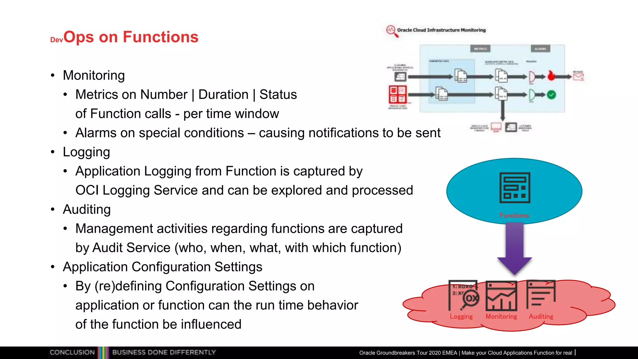 DevOps on Functions
Oracle Groundbreakers Tour 2020 EMEA | Make your Cloud Applications Function for real
AuditingMonitoringLogging
Functions
• Monitoring
• Metrics on Number | Duration | Status
of Function calls - per time window
• Alarms on special conditions – causing notifications to be sent
• Logging
• Application Logging from Function is captured by
OCI Logging Service and can be explored and processed
• Auditing
• Management activities regarding functions are captured
by Audit Service (who, when, what, with which function)
• Application Configuration Settings
• By (re)defining Configuration Settings on
application or function can the run time behavior
of the function be influenced
 