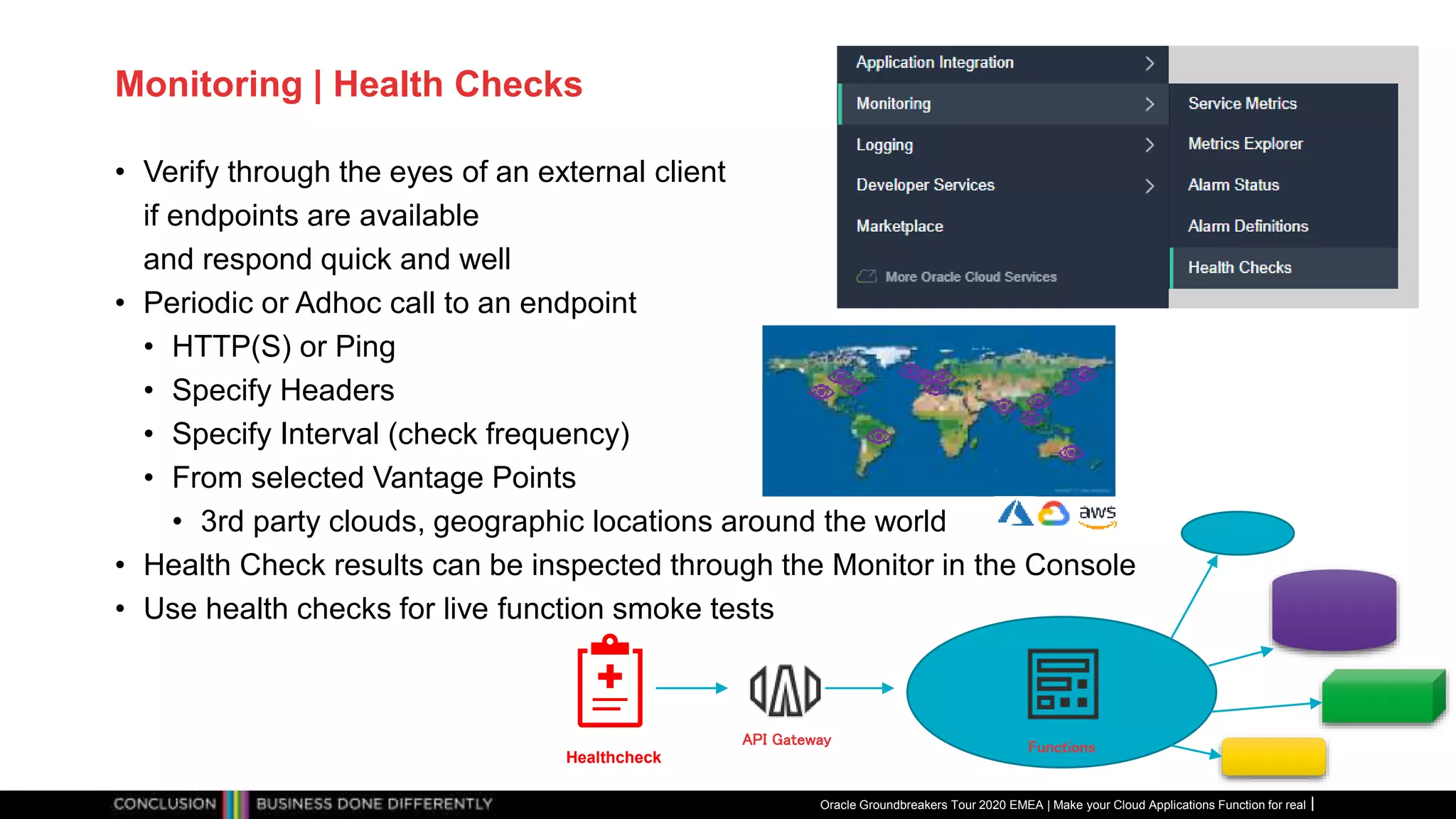 Monitoring | Health Checks
• Verify through the eyes of an external client
if endpoints are available
and respond quick and well
• Periodic or Adhoc call to an endpoint
• HTTP(S) or Ping
• Specify Headers
• Specify Interval (check frequency)
• From selected Vantage Points
• 3rd party clouds, geographic locations around the world
• Health Check results can be inspected through the Monitor in the Console
• Use health checks for live function smoke tests
Oracle Groundbreakers Tour 2020 EMEA | Make your Cloud Applications Function for real
Functions
Healthcheck
API Gateway
 