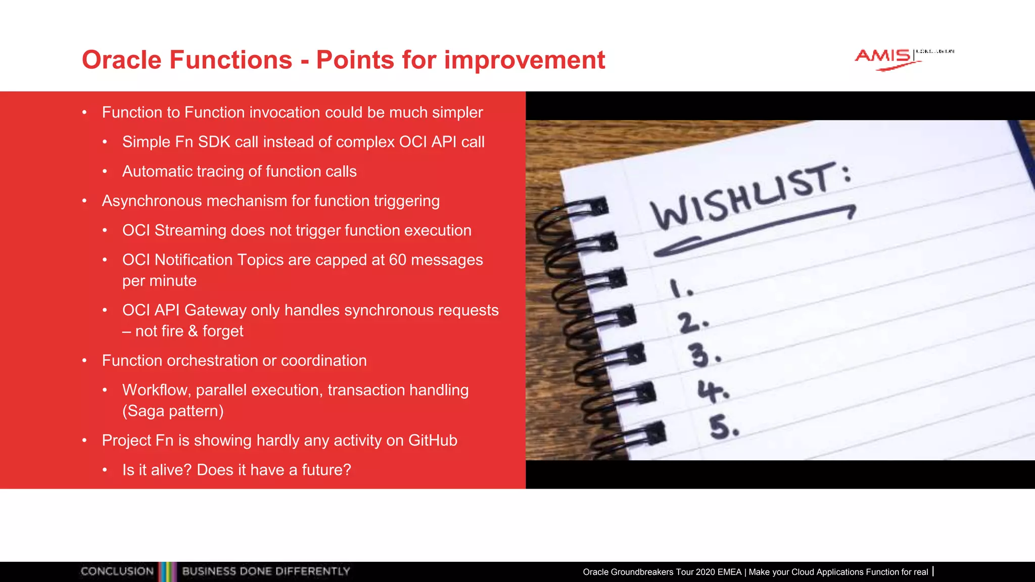 Oracle Functions - Points for improvement
• Function to Function invocation could be much simpler
• Simple Fn SDK call instead of complex OCI API call
• Automatic tracing of function calls
• Asynchronous mechanism for function triggering
• OCI Streaming does not trigger function execution
• OCI Notification Topics are capped at 60 messages
per minute
• OCI API Gateway only handles synchronous requests
– not fire & forget
• Function orchestration or coordination
• Workflow, parallel execution, transaction handling
(Saga pattern)
• Project Fn is showing hardly any activity on GitHub
• Is it alive? Does it have a future?
Oracle Groundbreakers Tour 2020 EMEA | Make your Cloud Applications Function for real
 