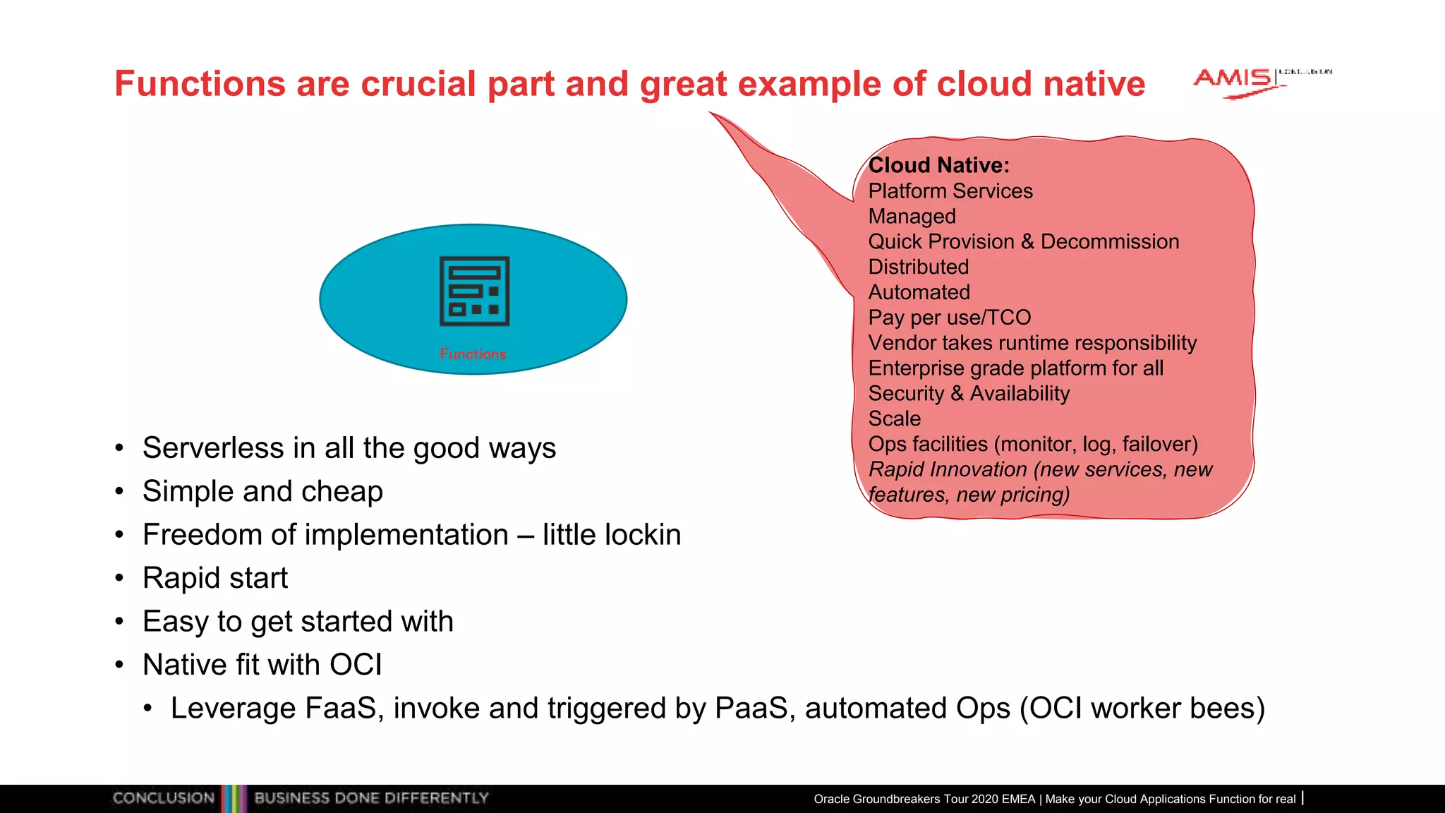 Functions are crucial part and great example of cloud native
• Serverless in all the good ways
• Simple and cheap
• Freedom of implementation – little lockin
• Rapid start
• Easy to get started with
• Native fit with OCI
• Leverage FaaS, invoke and triggered by PaaS, automated Ops (OCI worker bees)
Oracle Groundbreakers Tour 2020 EMEA | Make your Cloud Applications Function for real
Cloud Native:
Platform Services
Managed
Quick Provision & Decommission
Distributed
Automated
Pay per use/TCO
Vendor takes runtime responsibility
Enterprise grade platform for all
Security & Availability
Scale
Ops facilities (monitor, log, failover)
Rapid Innovation (new services, new
features, new pricing)
Functions
 