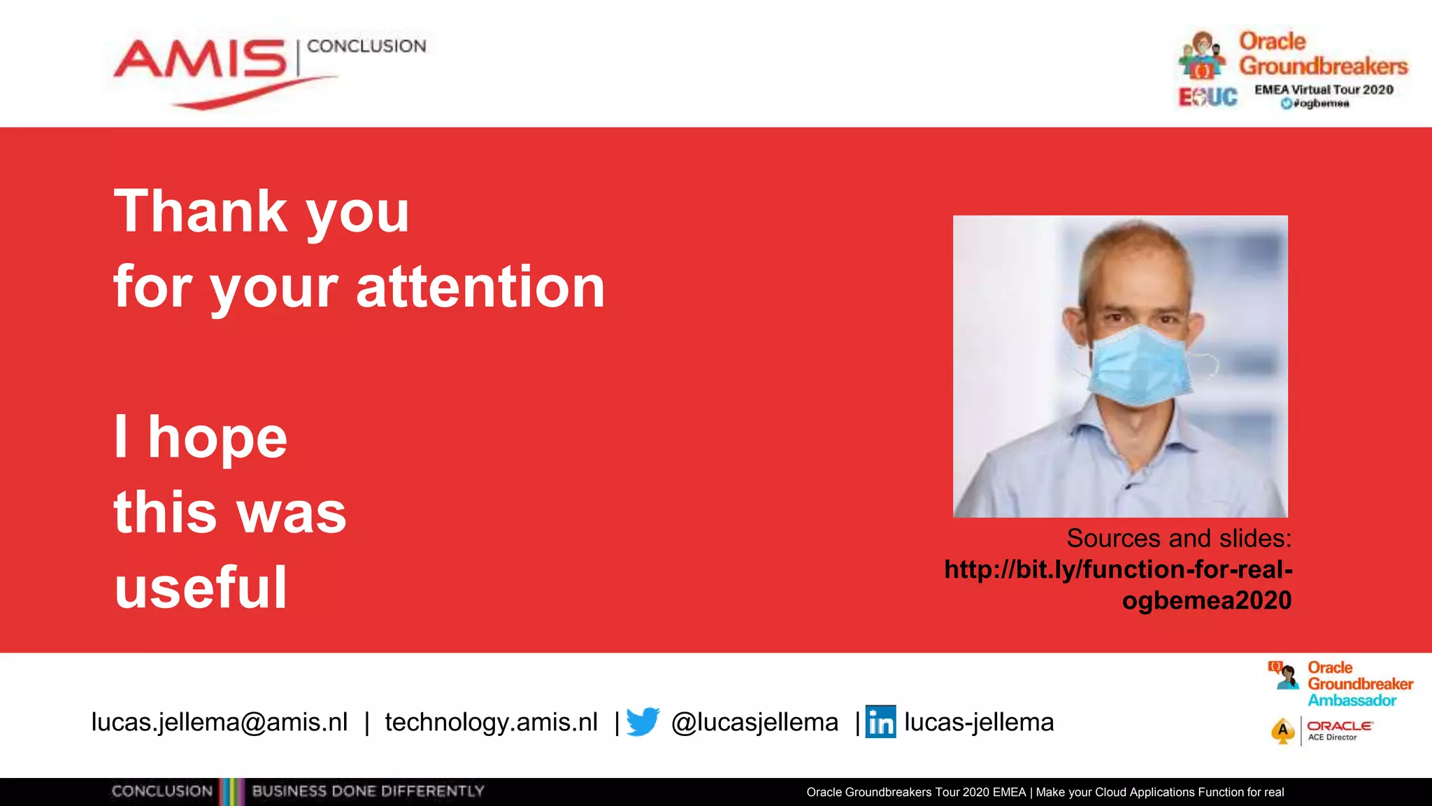 Thank you
for your attention
I hope
this was
useful
Oracle Groundbreakers Tour 2020 EMEA | Make your Cloud Applications Function for real
lucas.jellema@amis.nl | technology.amis.nl | @lucasjellema | lucas-jellema
Sources and slides:
http://bit.ly/function-for-real-
ogbemea2020
 