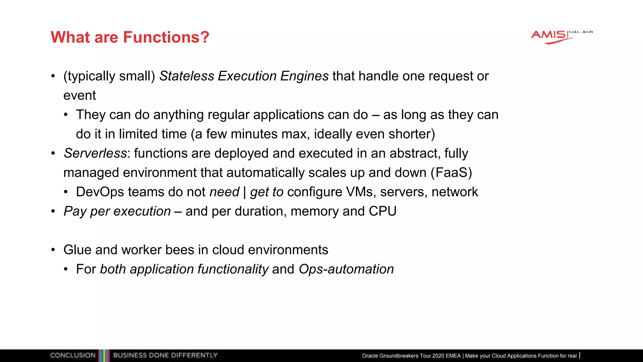 What are Functions?
• (typically small) Stateless Execution Engines that handle one request or
event
• They can do anything regular applications can do – as long as they can
do it in limited time (a few minutes max, ideally even shorter)
• Serverless: functions are deployed and executed in an abstract, fully
managed environment that automatically scales up and down (FaaS)
• DevOps teams do not need | get to configure VMs, servers, network
• Pay per execution – and per duration, memory and CPU
• Glue and worker bees in cloud environments
• For both application functionality and Ops-automation
Oracle Groundbreakers Tour 2020 EMEA | Make your Cloud Applications Function for real
 
