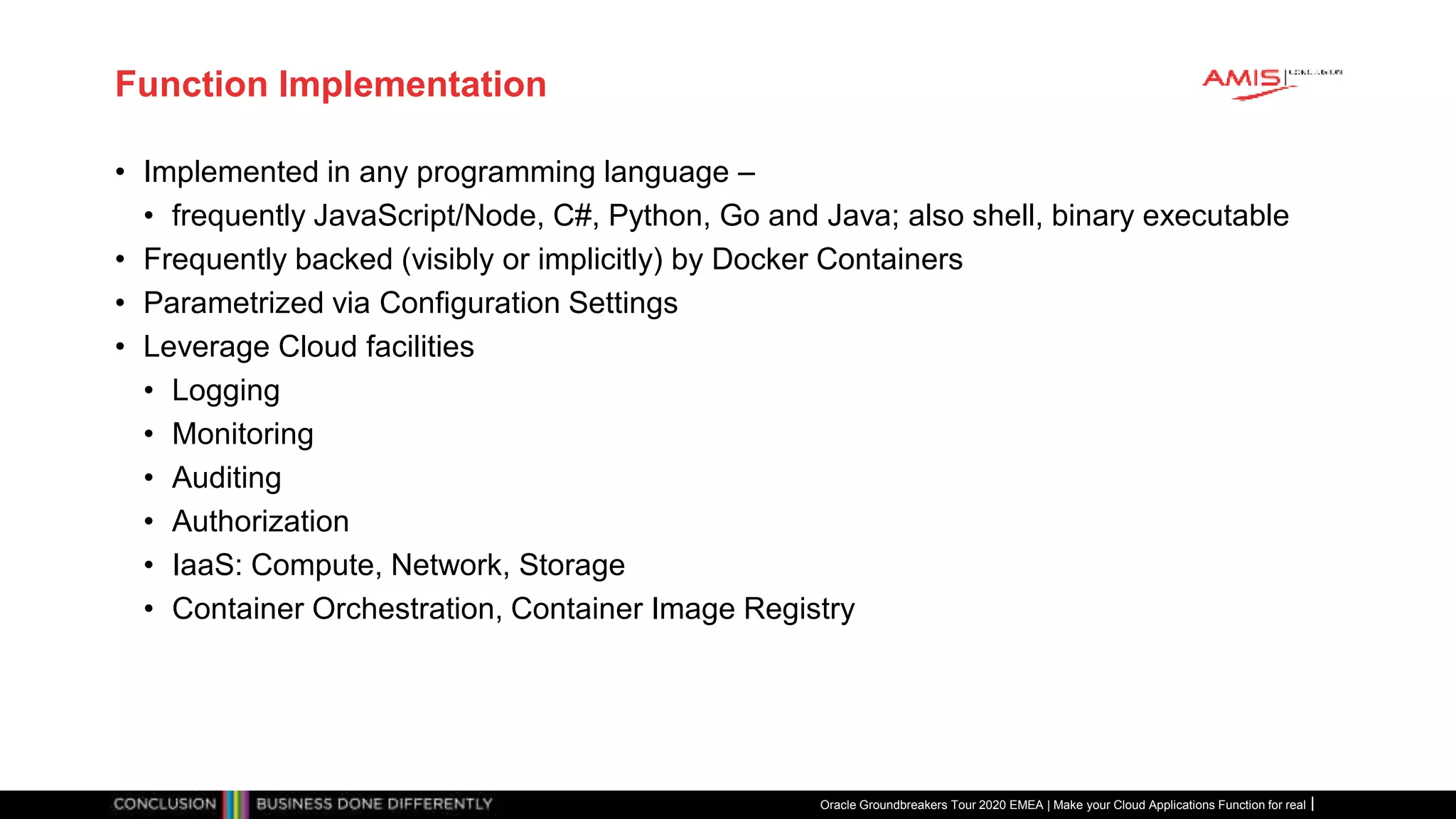 Function Implementation
• Implemented in any programming language –
• frequently JavaScript/Node, C#, Python, Go and Java; also shell, binary executable
• Frequently backed (visibly or implicitly) by Docker Containers
• Parametrized via Configuration Settings
• Leverage Cloud facilities
• Logging
• Monitoring
• Auditing
• Authorization
• IaaS: Compute, Network, Storage
• Container Orchestration, Container Image Registry
Oracle Groundbreakers Tour 2020 EMEA | Make your Cloud Applications Function for real
 