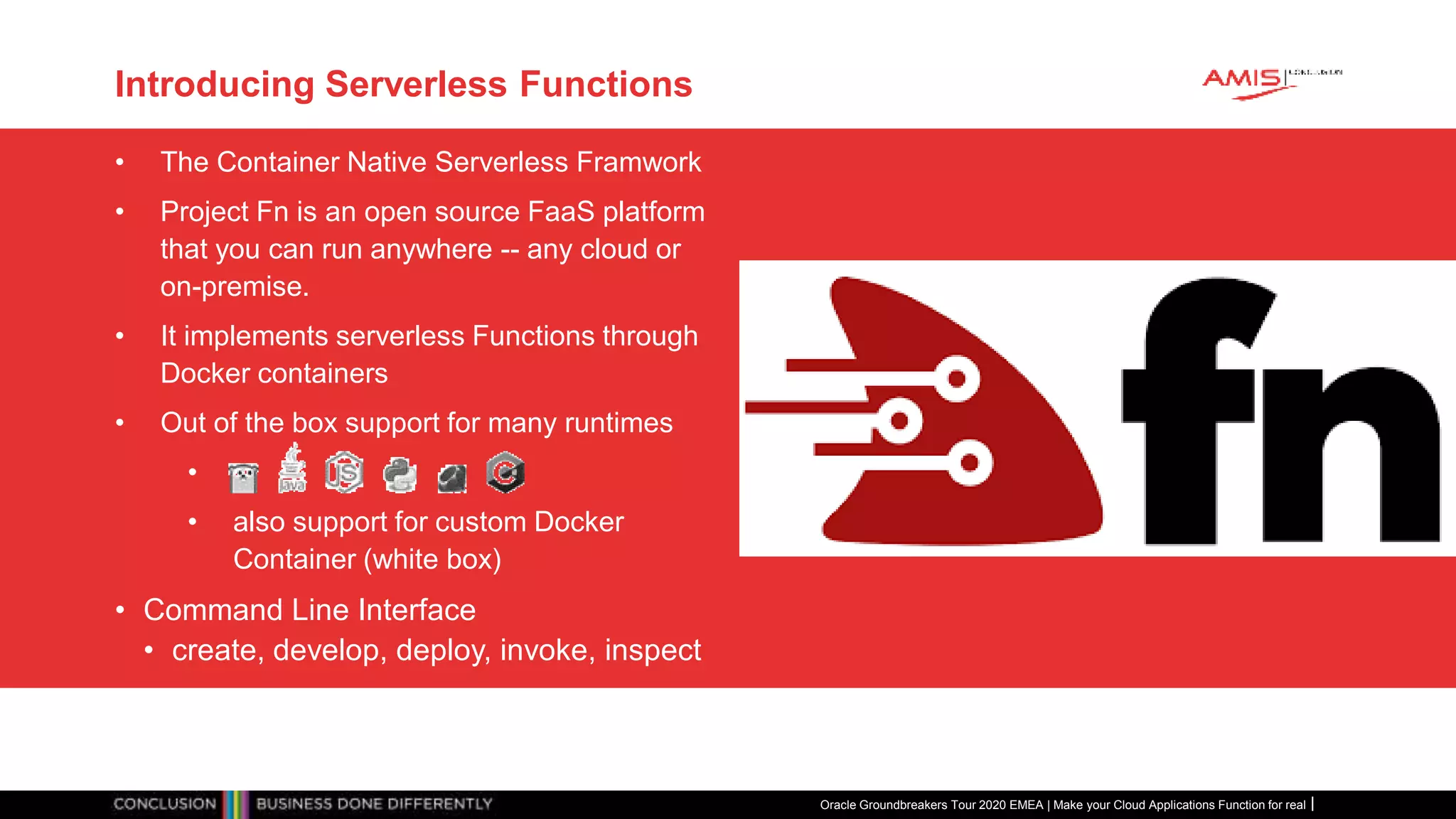 Introducing Serverless Functions
• The Container Native Serverless Framwork
• Project Fn is an open source FaaS platform
that you can run anywhere -- any cloud or
on-premise.
• It implements serverless Functions through
Docker containers
• Out of the box support for many runtimes
•
• also support for custom Docker
Container (white box)
• Command Line Interface
• create, develop, deploy, invoke, inspect
Oracle Groundbreakers Tour 2020 EMEA | Make your Cloud Applications Function for real
 