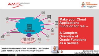 Make your Cloud
Applications
Function for real –
A Complete
Overview of
Oracle Functions
as a Service
Oracle Groundbreakers Tour 2020 EMEA | Make your Cloud Applications Function for real
Oracle Groundbreakers Tour 2020 EMEA, 13th October
Lucas Jellema, CTO & Architect AMIS | Conclusion Sources and slides:
http://bit.ly/function-for-real-
ogbemea2020
API
Gateway
Notifications
Function
Autonomous
Database
Streaming
Object
Storage
Vault
NoSQL
Database
Autonomous
JSON
Email Delivery
AuditingMonitoringLogging
synchronous
asynchronous
 