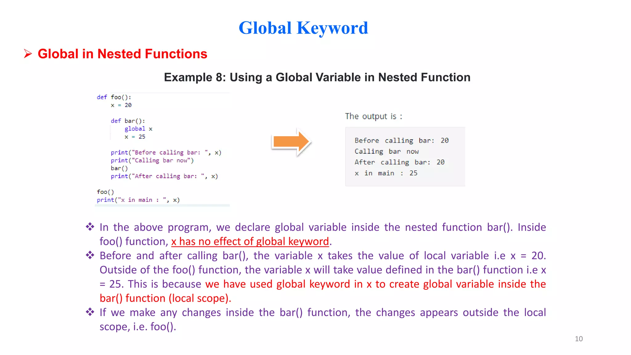 Global Keyword
 Global in Nested Functions
Example 8: Using a Global Variable in Nested Function
 In the above program, we declare global variable inside the nested function bar(). Inside
foo() function, x has no effect of global keyword.
 Before and after calling bar(), the variable x takes the value of local variable i.e x = 20.
Outside of the foo() function, the variable x will take value defined in the bar() function i.e x
= 25. This is because we have used global keyword in x to create global variable inside the
bar() function (local scope).
 If we make any changes inside the bar() function, the changes appears outside the local
scope, i.e. foo().
10
 