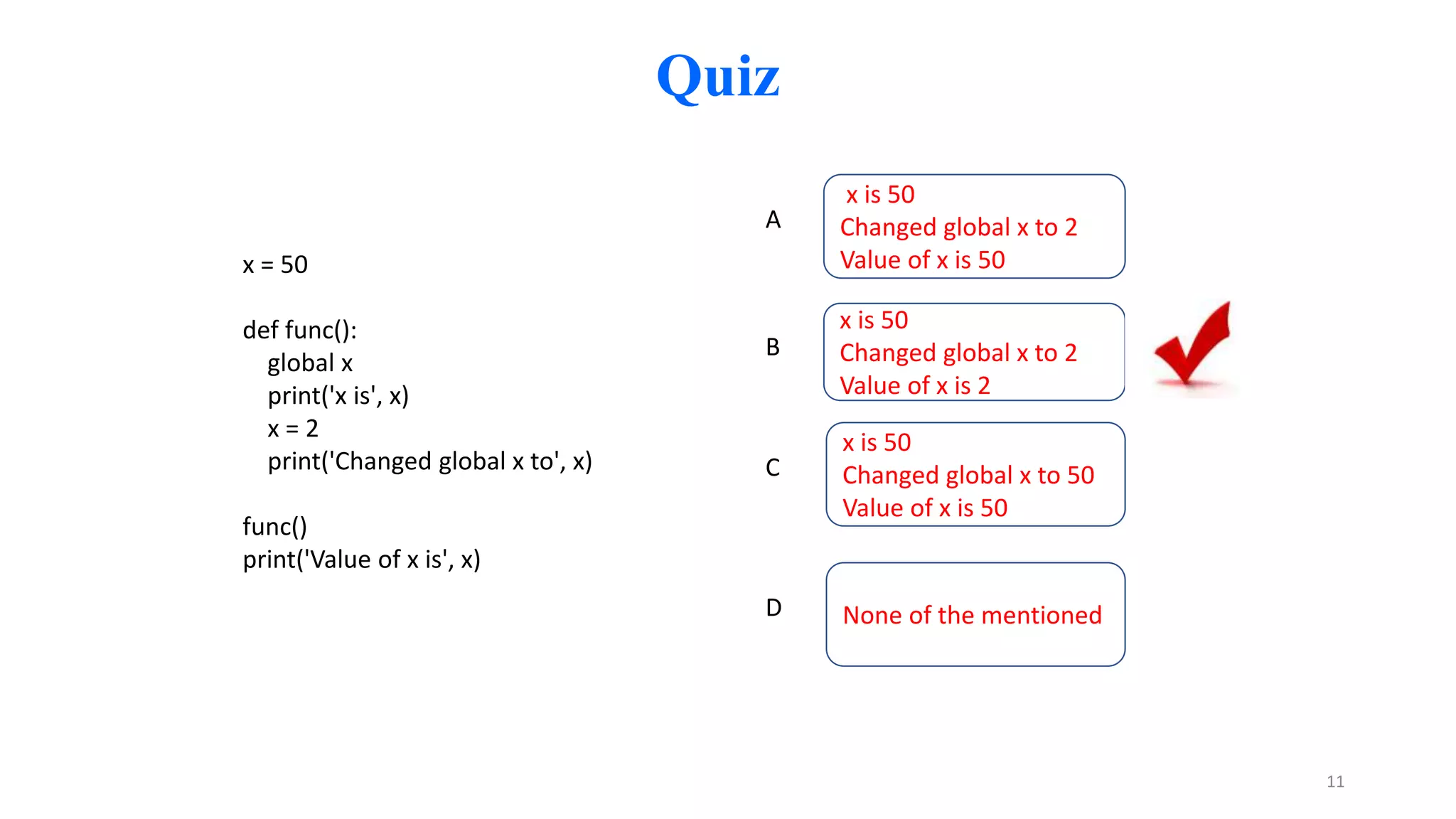 Quiz
x is 50
Changed global x to 2
Value of x is 50
A
x is 50
Changed global x to 2
Value of x is 2
B
x is 50
Changed global x to 50
Value of x is 50
C
x = 50
def func():
global x
print('x is', x)
x = 2
print('Changed global x to', x)
func()
print('Value of x is', x)
None of the mentioned
D
11
 