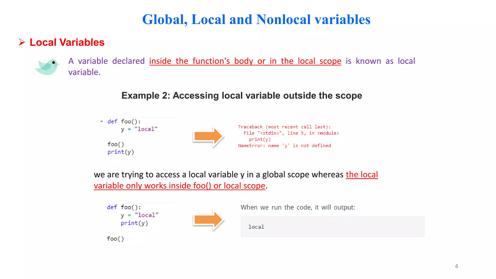 Global, Local and Nonlocal variables
 Local Variables
A variable declared inside the function's body or in the local scope is known as local
variable.
Example 2: Accessing local variable outside the scope
we are trying to access a local variable y in a global scope whereas the local
variable only works inside foo() or local scope.
4
 