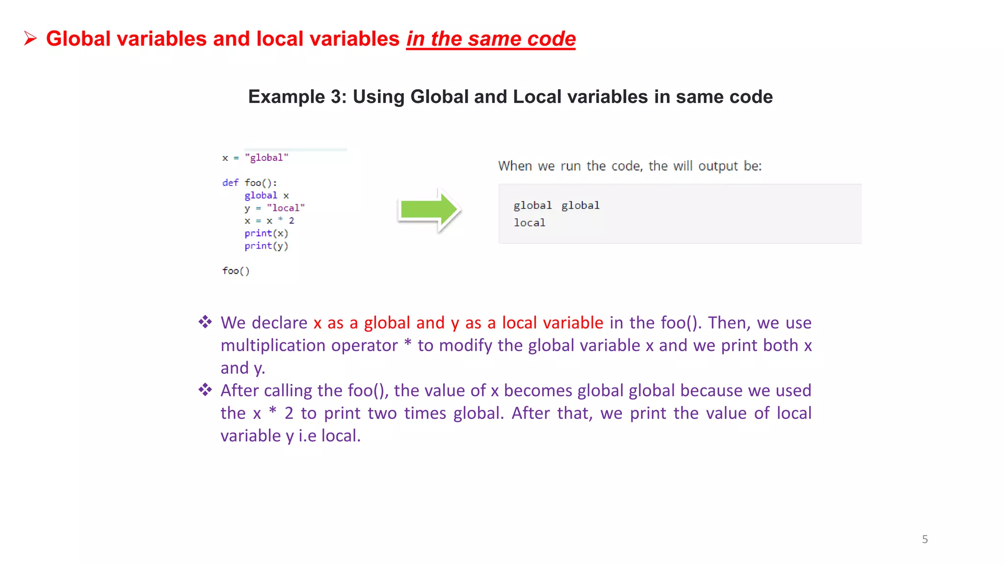 Example 3: Using Global and Local variables in same code
 We declare x as a global and y as a local variable in the foo(). Then, we use
multiplication operator * to modify the global variable x and we print both x
and y.
 After calling the foo(), the value of x becomes global global because we used
the x * 2 to print two times global. After that, we print the value of local
variable y i.e local.
 Global variables and local variables in the same code
5
 