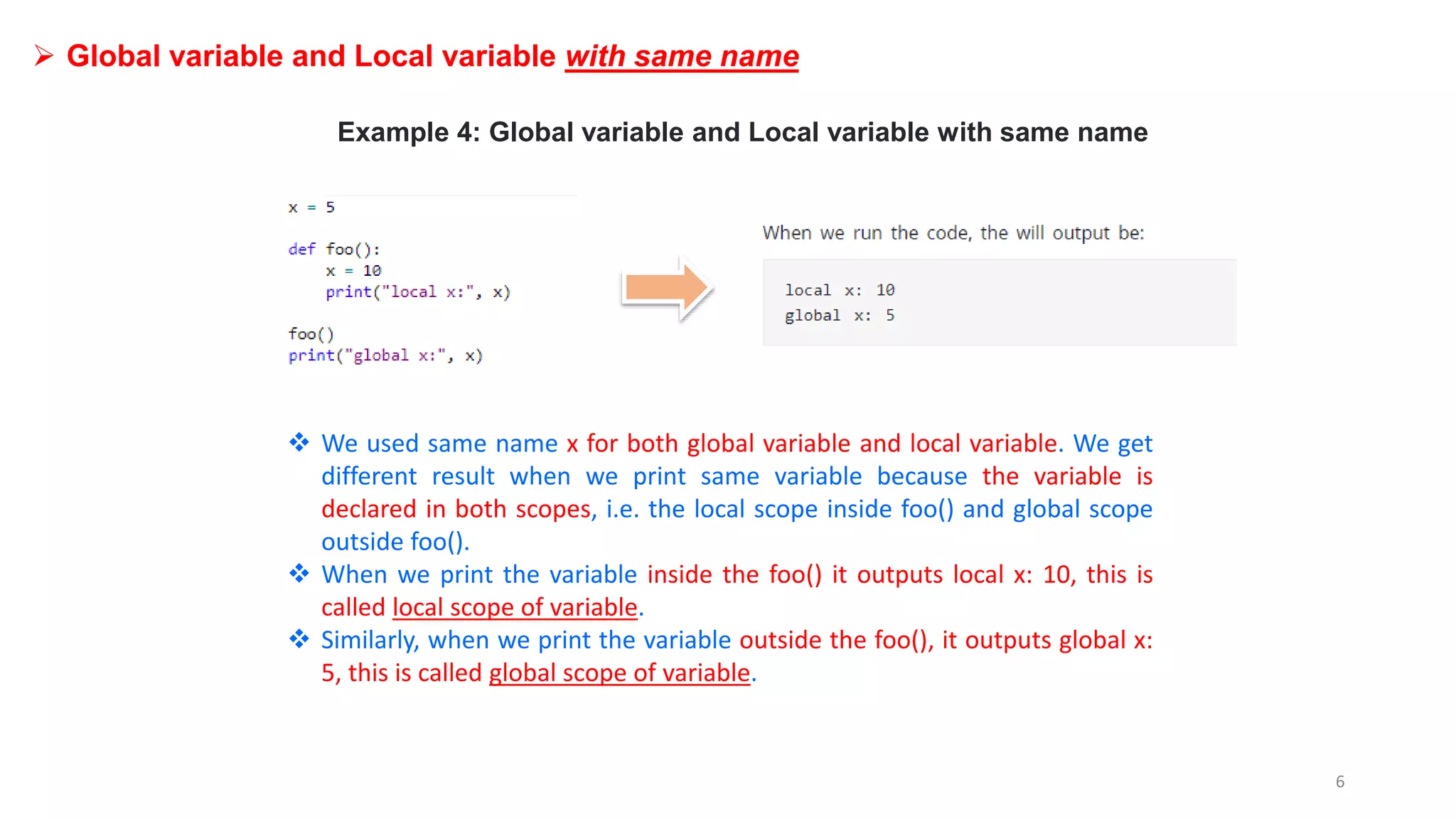  Global variable and Local variable with same name
Example 4: Global variable and Local variable with same name
 We used same name x for both global variable and local variable. We get
different result when we print same variable because the variable is
declared in both scopes, i.e. the local scope inside foo() and global scope
outside foo().
 When we print the variable inside the foo() it outputs local x: 10, this is
called local scope of variable.
 Similarly, when we print the variable outside the foo(), it outputs global x:
5, this is called global scope of variable.
6
 