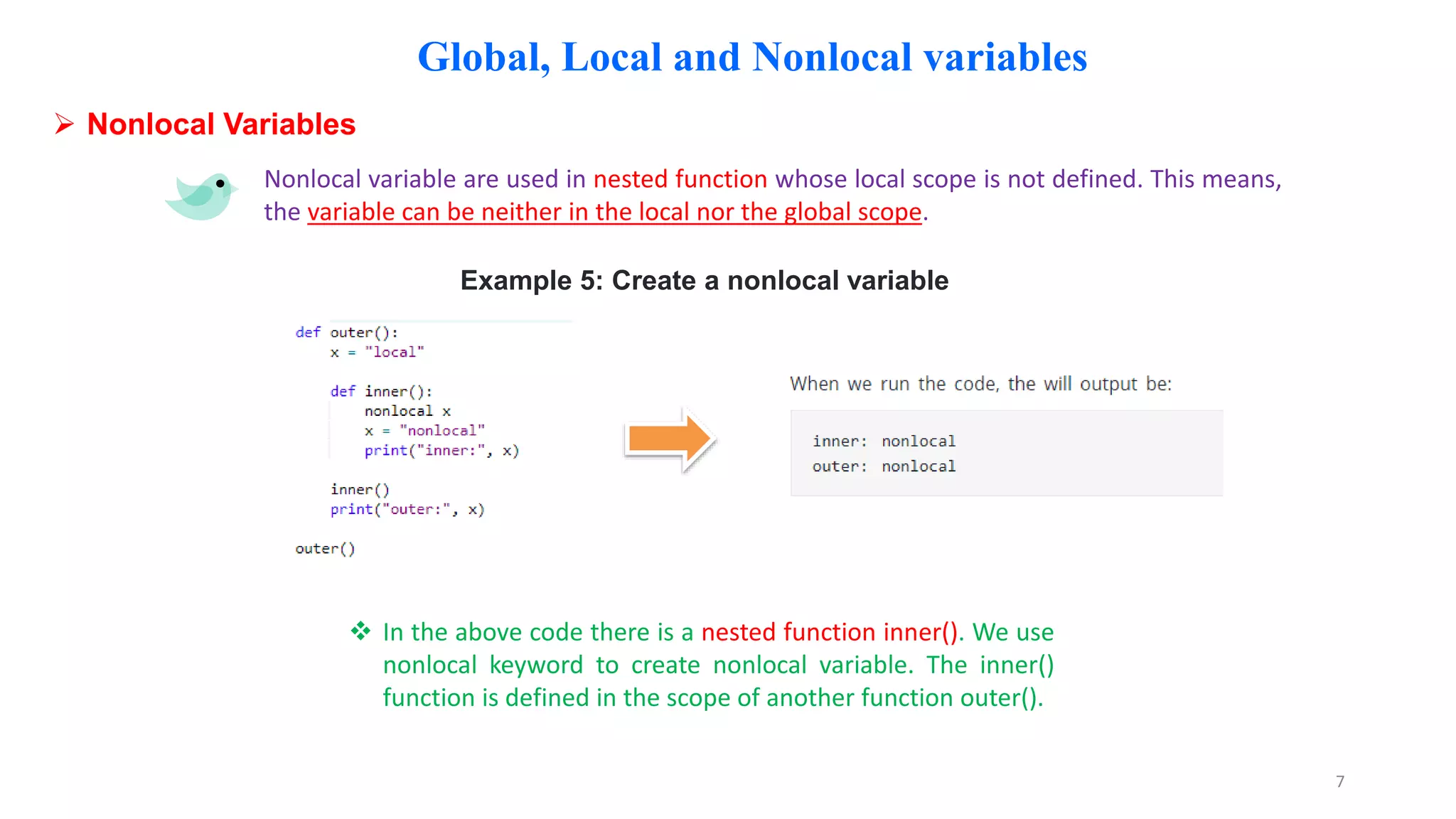 Global, Local and Nonlocal variables
 Nonlocal Variables
Nonlocal variable are used in nested function whose local scope is not defined. This means,
the variable can be neither in the local nor the global scope.
Example 5: Create a nonlocal variable
 In the above code there is a nested function inner(). We use
nonlocal keyword to create nonlocal variable. The inner()
function is defined in the scope of another function outer().
7
 
