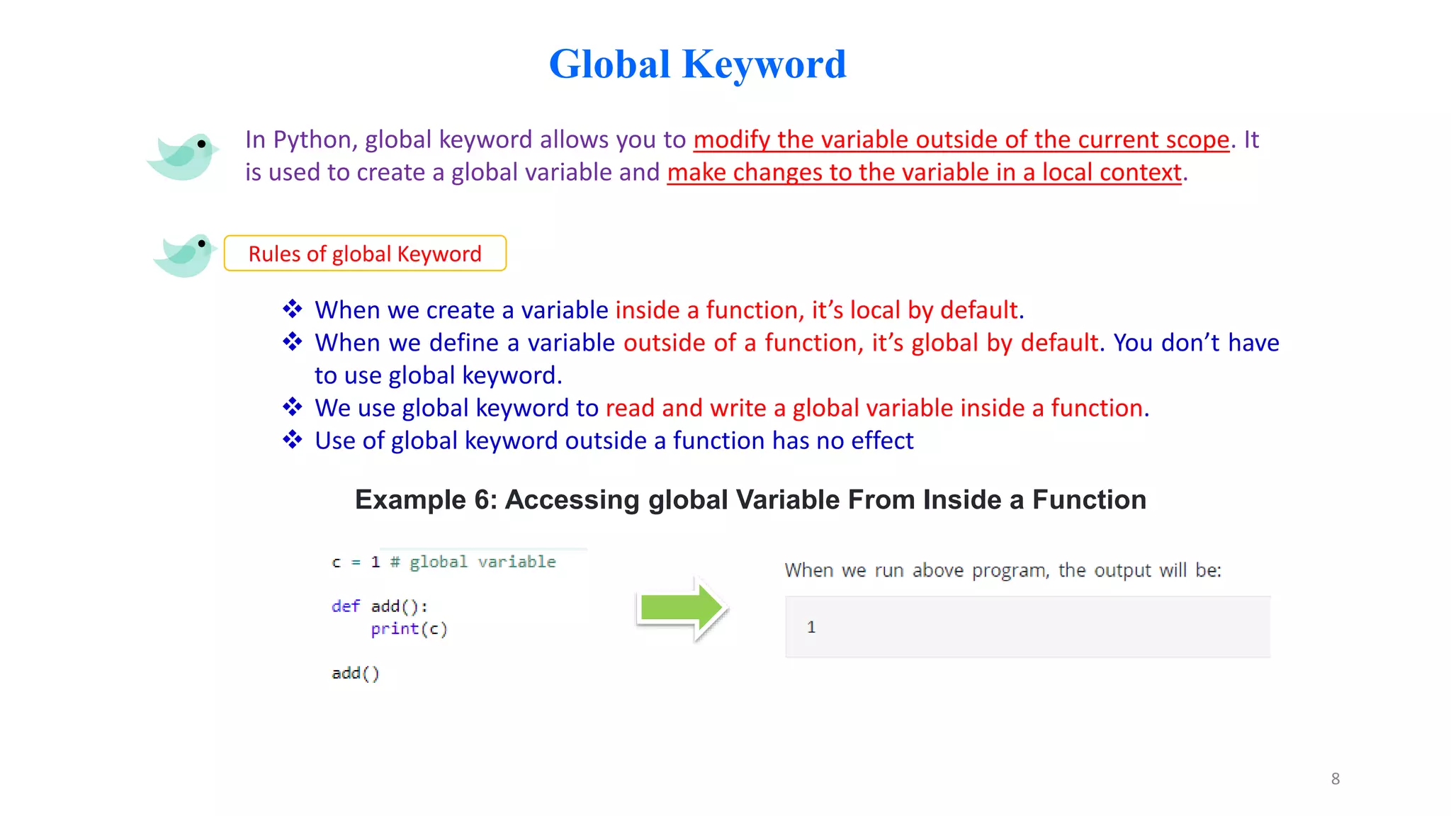 Global Keyword
In Python, global keyword allows you to modify the variable outside of the current scope. It
is used to create a global variable and make changes to the variable in a local context.
Rules of global Keyword
 When we create a variable inside a function, it’s local by default.
 When we define a variable outside of a function, it’s global by default. You don’t have
to use global keyword.
 We use global keyword to read and write a global variable inside a function.
 Use of global keyword outside a function has no effect
Example 6: Accessing global Variable From Inside a Function
8
 