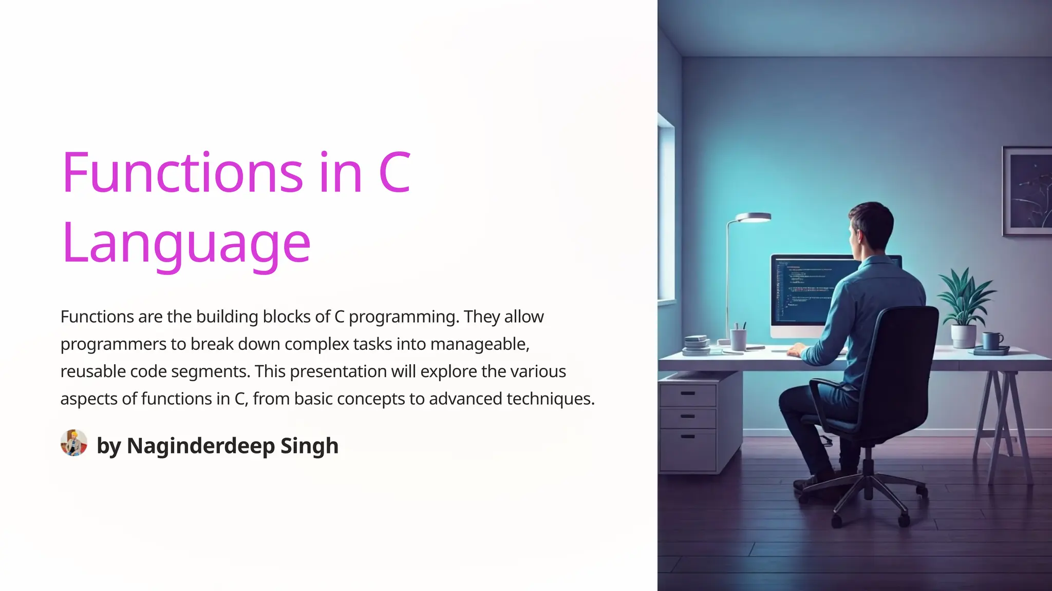 Functions in C
Language
Functions are the building blocks of C programming. They allow
programmers to break down complex tasks into manageable,
reusable code segments. This presentation will explore the various
aspects of functions in C, from basic concepts to advanced techniques.
by Naginderdeep Singh
 