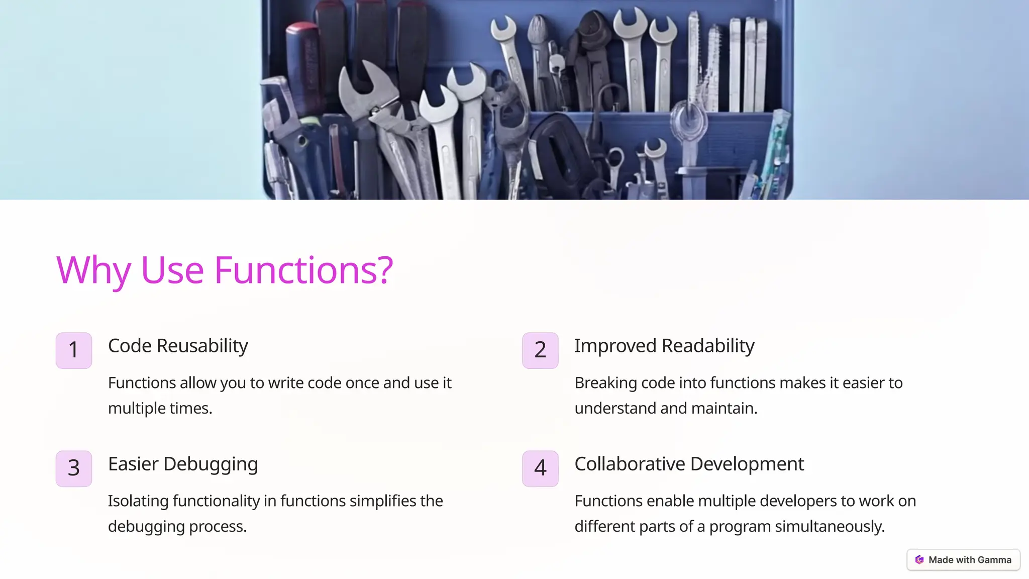 Why Use Functions?
1 Code Reusability
Functions allow you to write code once and use it
multiple times.
2 Improved Readability
Breaking code into functions makes it easier to
understand and maintain.
3 Easier Debugging
Isolating functionality in functions simplifies the
debugging process.
4 Collaborative Development
Functions enable multiple developers to work on
different parts of a program simultaneously.
 
