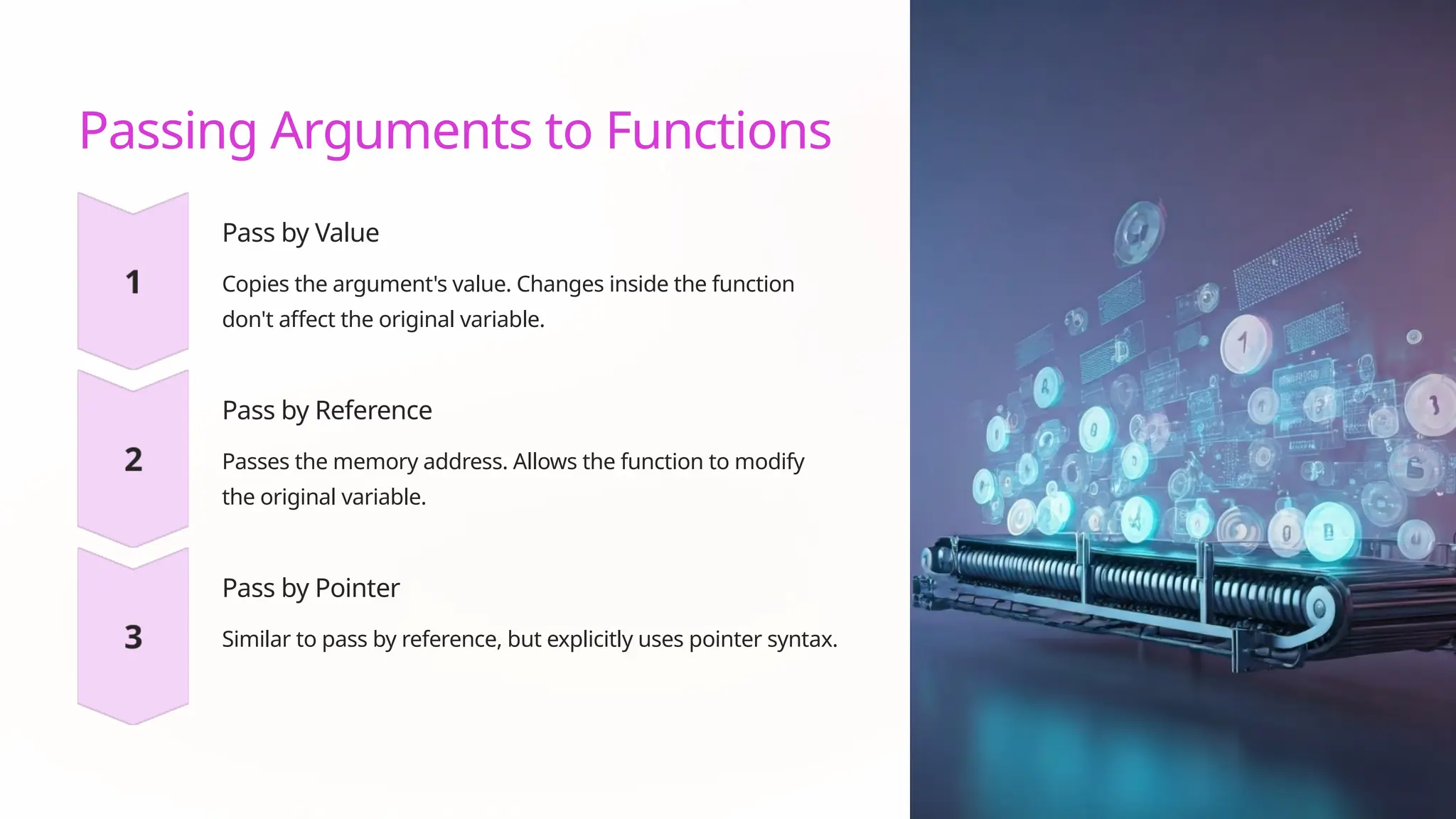 Passing Arguments to Functions
Pass by Value
Copies the argument's value. Changes inside the function
don't affect the original variable.
Pass by Reference
Passes the memory address. Allows the function to modify
the original variable.
Pass by Pointer
Similar to pass by reference, but explicitly uses pointer syntax.
 