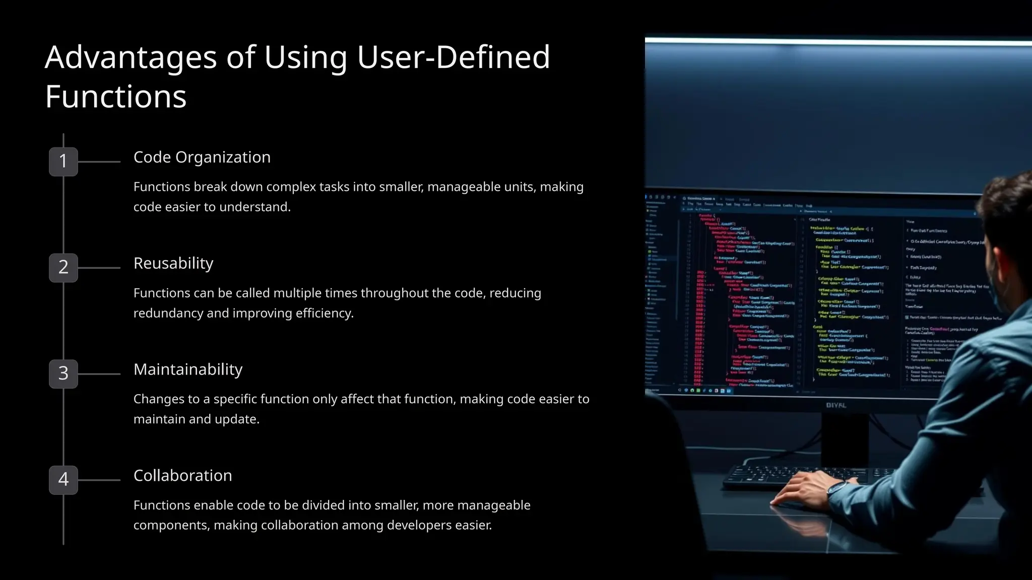 Advantages of Using User-Defined
Functions
1 Code Organization
Functions break down complex tasks into smaller, manageable units, making
code easier to understand.
2 Reusability
Functions can be called multiple times throughout the code, reducing
redundancy and improving efficiency.
3 Maintainability
Changes to a specific function only affect that function, making code easier to
maintain and update.
4 Collaboration
Functions enable code to be divided into smaller, more manageable
components, making collaboration among developers easier.
 