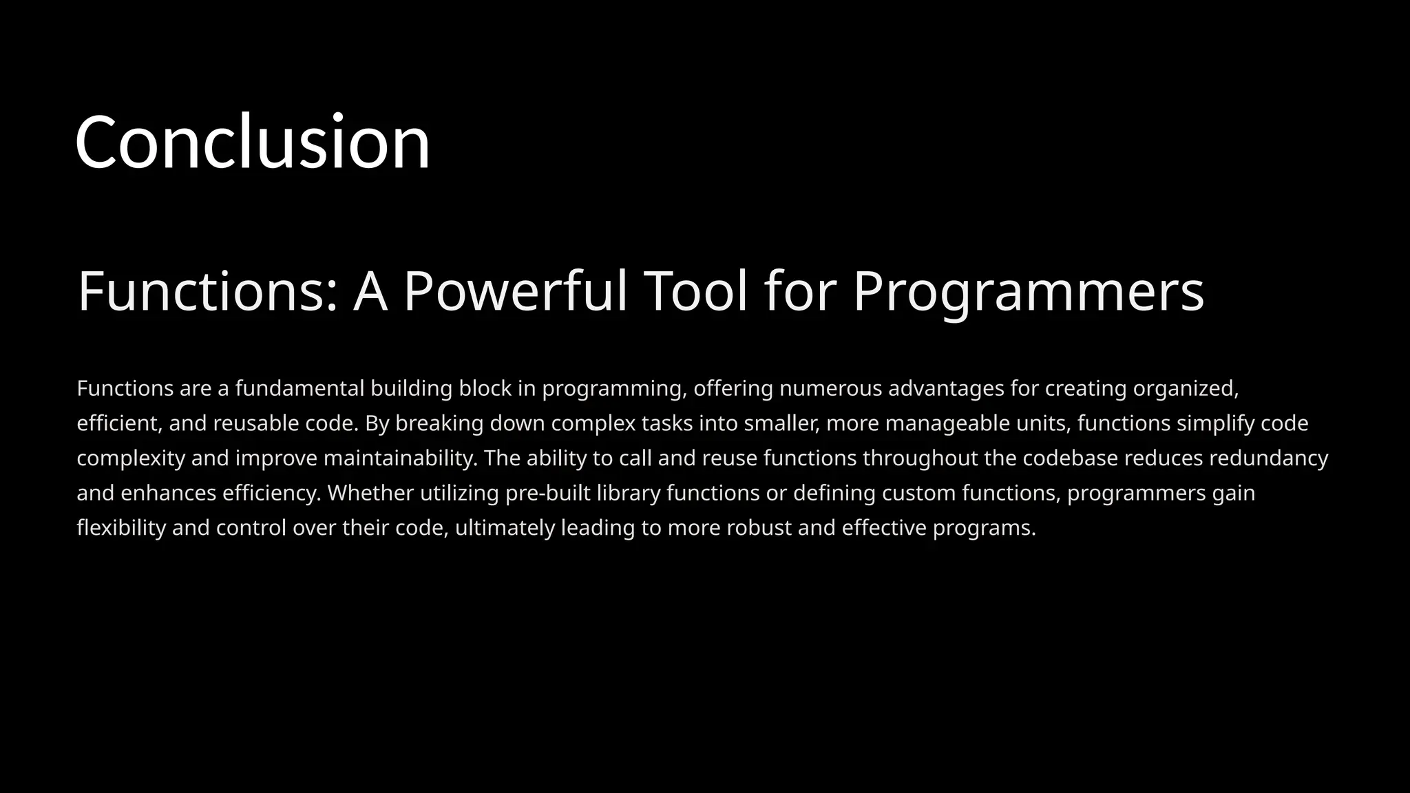 Functions: A Powerful Tool for Programmers
Functions are a fundamental building block in programming, offering numerous advantages for creating organized,
efficient, and reusable code. By breaking down complex tasks into smaller, more manageable units, functions simplify code
complexity and improve maintainability. The ability to call and reuse functions throughout the codebase reduces redundancy
and enhances efficiency. Whether utilizing pre-built library functions or defining custom functions, programmers gain
flexibility and control over their code, ultimately leading to more robust and effective programs.
Conclusion
 