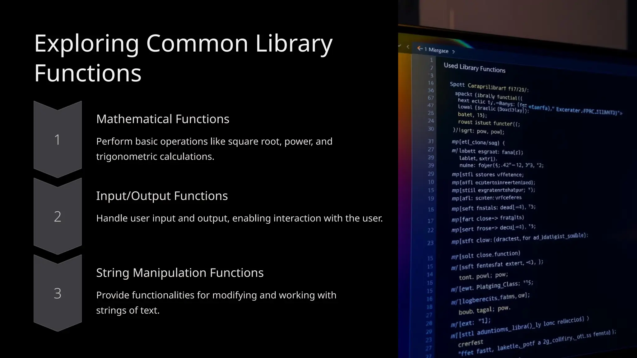 Exploring Common Library
Functions
Mathematical Functions
Perform basic operations like square root, power, and
trigonometric calculations.
Input/Output Functions
Handle user input and output, enabling interaction with the user.
String Manipulation Functions
Provide functionalities for modifying and working with
strings of text.
 