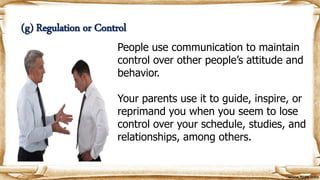 People use communication to maintain
control over other people’s attitude and
behavior.
Your parents use it to guide, inspire, or
reprimand you when you seem to lose
control over your schedule, studies, and
relationships, among others.
(g) Regulation or Control
