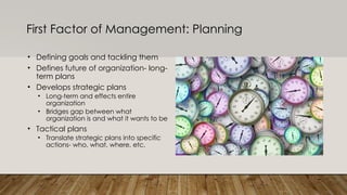 First Factor of Management: Planning
• Defining goals and tackling them
• Defines future of organization- long-
term plans
• Develops strategic plans
• Long-term and effects entire
organization
• Bridges gap between what
organization is and what it wants to be
• Tactical plans
• Translate strategic plans into specific
actions- who, what, where, etc.
 